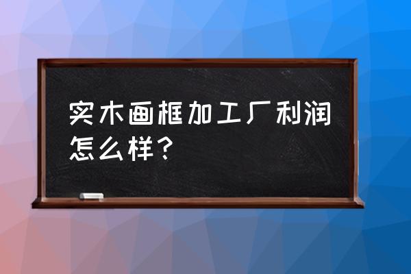 做木制工艺品代加工厂怎么样 实木画框加工厂利润怎么样? 做木制工艺品代加工厂怎么样 实木画框加工厂利润怎么样?