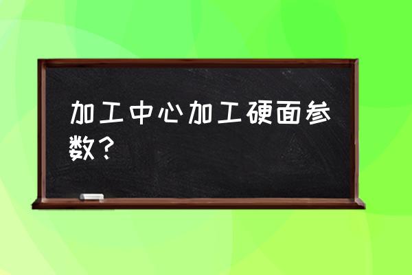 工作台二级精度的标准 加工中心加工硬面参数? 工作台二级精度的标准 加工中心加工硬面参数?