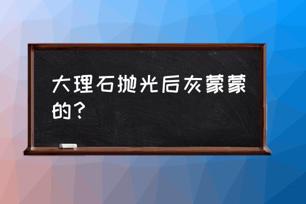 抛光砖怎么擦都还灰蒙蒙的 大理石抛光后灰蒙蒙的? 抛光砖怎么擦都还灰蒙蒙的 大理石抛光后灰蒙蒙的?