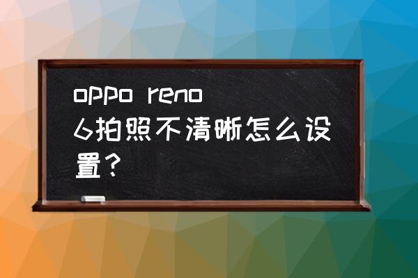 手机上怎么把虚化的图片变清晰 oppo reno6拍照不清晰怎么设置? 手机上怎么把虚化的图片变清晰 oppo reno6拍照不清晰怎么设置?