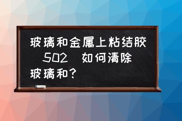 玻璃上粘的金属怎么去掉 玻璃和金属上粘结胶(502)如何清除玻璃和? 玻璃上粘的金属怎么去掉 玻璃和金属上粘结胶(502)如何清除玻璃和?